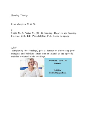 Nursing Theory
Read chapters 29 & 30
(
Smith M. & Parker M. (2014). Nursing Theories and Nursing
Practice. (4th, Ed.) Philadelphia: F.A. Davis Company
.
After
completing the readings, post a reflection discussing your
thoughts and opinions about one or several of the specific
theories covered in the readings.
 