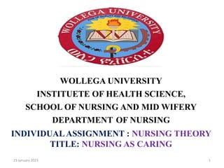 .
WOLLEGA UNIVERSITY
INSTITUETE OF HEALTH SCIENCE,
SCHOOL OF NURSING AND MID WIFERY
DEPARTMENT OF NURSING
INDIVIDUAL ASSIGNMENT : NURSING THEORY
TITLE: NURSING AS CARING
23 January 2023 1
 