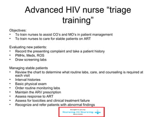 Advanced HIV nurse “triage
training”
Objectives:
• To train nurses to assist CO’s and MO’s in patient management
• To train nurses to care for stable patients on ART
Evaluating new patients:
• Record the presenting complaint and take a patient history
• PMHx, Meds, ROS
• Draw screening labs
Managing stable patients
• Review the chart to determine what routine labs, care, and counseling is required at
each visit
• Interval histories
• Basic physical exam
• Order routine monitoring labs
• Maintain the ARV prescription
• Assess response to ART
• Assess for toxicities and clinical treatment failure
• Recognize and refer patients with abnormal findings
 