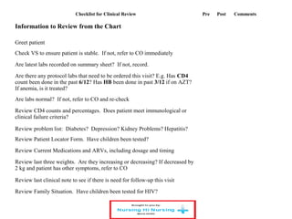 Checklist for Clinical Review Pre Post Comments
Information to Review from the Chart
Greet patient
Check VS to ensure patient is stable. If not, refer to CO immediately
Are latest labs recorded on summary sheet? If not, record.
Are there any protocol labs that need to be ordered this visit? E.g. Has CD4
count been done in the past 6/12? Has HB been done in past 3/12 if on AZT?
If anemia, is it treated?
Are labs normal? If not, refer to CO and re-check
Review CD4 counts and percentages. Does patient meet immunological or
clinical failure criteria?
Review problem list: Diabetes? Depression? Kidney Problems? Hepatitis?
Review Patient Locator Form. Have children been tested?
Review Current Medications and ARVs, including dosage and timing
Review last three weights. Are they increasing or decreasing? If decreased by
2 kg and patient has other symptoms, refer to CO
Review last clinical note to see if there is need for follow-up this visit
Review Family Situation. Have children been tested for HIV?
 