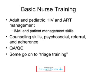 Basic Nurse Training
• Adult and pediatric HIV and ART
management
– IMAI and patient management skills
• Counseling skills, psychosocial, referral,
and adherence
• QA/QC
• Some go on to “triage training”
 