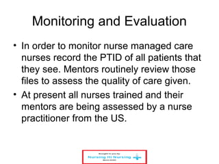 Monitoring and Evaluation
• In order to monitor nurse managed care
nurses record the PTID of all patients that
they see. Mentors routinely review those
files to assess the quality of care given.
• At present all nurses trained and their
mentors are being assessed by a nurse
practitioner from the US.
 
