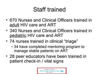 Staff trained
• 670 Nurses and Clinical Officers trained in
adult HIV care and ART
• 340 Nurses and Clinical Officers trained in
pediatric HIV care and ART
• 74 nurses trained in clinical “triage”
– 34 have completed mentoring program to
manage stable patients on ART
• 28 peer educators have been trained in
patient check-in / vital signs
 
