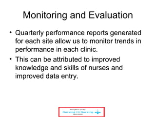 Monitoring and Evaluation
• Quarterly performance reports generated
for each site allow us to monitor trends in
performance in each clinic.
• This can be attributed to improved
knowledge and skills of nurses and
improved data entry.
 