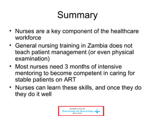 Summary
• Nurses are a key component of the healthcare
workforce
• General nursing training in Zambia does not
teach patient management (or even physical
examination)
• Most nurses need 3 months of intensive
mentoring to become competent in caring for
stable patients on ART
• Nurses can learn these skills, and once they do
they do it well
 