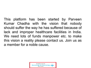 This platform has been started by Parveen
Kumar Chadha with the vision that nobody
should suffer the way he has suffered because of
lack and improper healthcare facilities in India.
We need lots of funds manpower etc. to make
this vision a reality please contact us. Join us as
a member for a noble cause.
 