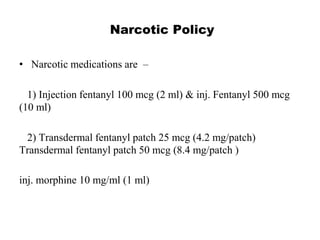 Narcotic Policy
• Narcotic medications are –
1) Injection fentanyl 100 mcg (2 ml) & inj. Fentanyl 500 mcg
(10 ml)
2) Transdermal fentanyl patch 25 mcg (4.2 mg/patch)
Transdermal fentanyl patch 50 mcg (8.4 mg/patch )
inj. morphine 10 mg/ml (1 ml)
 