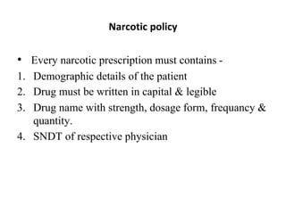 • Every narcotic prescription must contains -
1. Demographic details of the patient
2. Drug must be written in capital & legible
3. Drug name with strength, dosage form, frequancy &
quantity.
4. SNDT of respective physician
Narcotic policy
 