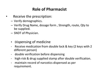 Role of Pharmacist
• Receive the prescription:
– Verify demographics.
– Verify Drug Name, dosage form , Strength, route, Qty to
be supplied.
– SNDT of Physician.
• Dispensing of medicine
- Receive medication from double lock & key (2 keys with 2
different person)
- double verification before dispensing
- high risk & drug supplied stamp after double verification.
- maintain record of narcotics dispensed as per
requirement.
 