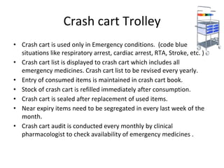 Crash cart Trolley
• Crash cart is used only in Emergency conditions. (code blue
situations like respiratory arrest, cardiac arrest, RTA, Stroke, etc. )
• Crash cart list is displayed to crash cart which includes all
emergency medicines. Crash cart list to be revised every yearly.
• Entry of consumed items is maintained in crash cart book.
• Stock of crash cart is refilled immediately after consumption.
• Crash cart is sealed after replacement of used items.
• Near expiry items need to be segregated in every last week of the
month.
• Crash cart audit is conducted every monthly by clinical
pharmacologist to check availability of emergency medicines .
 