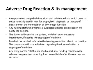 Adverse Drug Reaction & its management
• A response to a drug which is noxious and unintended and which occurs at
doses normally used in man for prophylaxis, diagnosis, or therapy of
disease or for the modification of physiologic function.
• Any nursing staffs who witness a suspected adverse drug reaction will
notify the doctors.
• The doctor will examine the patient, and shall order necessary
intervention, if needed like stoppage of medicine.
• Resident doctor shall inform to the treating consultant about the reaction.
The consultant will take a decision regarding the dose reduction or
stoppage of medicine.
• Attending doctor / staff nurse shall report adverse drug reaction with
adverse drug reaction reporting form immediately after the reaction has
occurred.
 