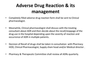 Adverse Drug Reaction & its
management
• Completely filled adverse drug reaction form shall be sent to Clinical
pharmacologist.
• Meanwhile, Clinical pharmacologist shall discuss with the treating
consultant about ADR and then decide about the recall/stoppage of the
drug use in the hospital depending upon the severity of reaction and
occurrence of ADR in multiple patients.
• Decision of Recall of drugs shall be taken in consultation with Pharmacy
HOD, Clinical Pharmacologist, Supply chain head and/or Medical director .
• Pharmacy & Therapeutic Committee shall review all ADRs quarterly.
 