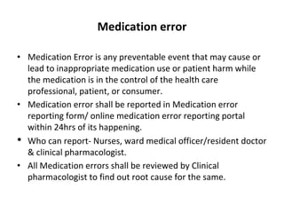 Medication error
• Medication Error is any preventable event that may cause or
lead to inappropriate medication use or patient harm while
the medication is in the control of the health care
professional, patient, or consumer.
• Medication error shall be reported in Medication error
reporting form/ online medication error reporting portal
within 24hrs of its happening.
• Who can report- Nurses, ward medical officer/resident doctor
& clinical pharmacologist.
• All Medication errors shall be reviewed by Clinical
pharmacologist to find out root cause for the same.
 