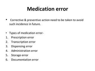 Medication error
• Corrective & preventive action need to be taken to avoid
such incidence in future.
• Types of medication error-
1. Prescription error
2. Transcription error
3. Dispensing error
4. Administration error
5. Storage error
6. Documentation error
 