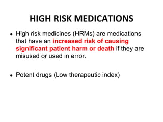 HIGH RISK MEDICATIONS
● High risk medicines (HRMs) are medications
that have an increased risk of causing
significant patient harm or death if they are
misused or used in error.
● Potent drugs (Low therapeutic index)
 