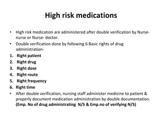 • High risk medication are administered after double verification by Nurse-
nurse or Nurse- doctor.
• Double verification done by following 6 Basic rights of drug
administration-
1. Right patient
2. Right drug
3. Right dose
4. Right route
5. Right frequency
6. Right time
• After double verification, nursing staff administer medicine to patient &
properly document medication administration by double documentation.
(Emp. No of drug administrating N/S & Emp.no of verifying N/S)
High risk medications
 
