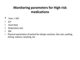 Monitoring parameters for High risk
medications
• fever > 102
• B.P
• Heart Rate
• Respiratory rate
• BSL
• Physical examination of patient for allergic reactions like rash, swelling,
itching, redness, sweating, etc.
 