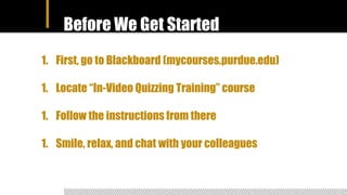 Before We Get Started
1. First, go to Blackboard (mycourses.purdue.edu)
1. Locate “In-Video Quizzing Training” course
1. Follow the instructions from there
1. Smile, relax, and chat with your colleagues
 
