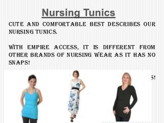 Cute and comfortable best describes our
Nursing Tunics.
With Empire Access, it is different from
other brands of nursing wear as it has no
snaps!
Easy, discreet breastfeeding access!
Simple was never better!
 