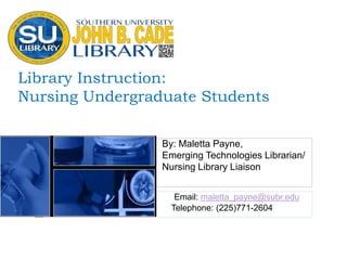 Library Instruction:
Nursing Undergraduate Students
By: Maletta Payne,
Emerging Technologies Librarian/
Nursing Library Liaison
Email: maletta_payne@subr.edu
Telephone: (225)771-2604
 