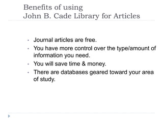 Benefits of using
John B. Cade Library for Articles
• Journal articles are free.
• You have more control over the type/amount of
information you need.
• You will save time & money.
• There are databases geared toward your area
of study.
 