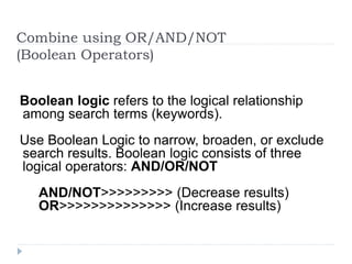 Combine using OR/AND/NOT
(Boolean Operators)
Boolean logic refers to the logical relationship
among search terms (keywords).
Use Boolean Logic to narrow, broaden, or exclude
search results. Boolean logic consists of three
logical operators: AND/OR/NOT
AND/NOT>>>>>>>>> (Decrease results)
OR>>>>>>>>>>>>>> (Increase results)
 