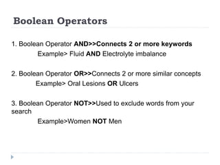 Boolean Operators
1. Boolean Operator AND>>Connects 2 or more keywords
Example> Fluid AND Electrolyte imbalance
2. Boolean Operator OR>>Connects 2 or more similar concepts
Example> Oral Lesions OR Ulcers
3. Boolean Operator NOT>>Used to exclude words from your
search
Example>Women NOT Men
 