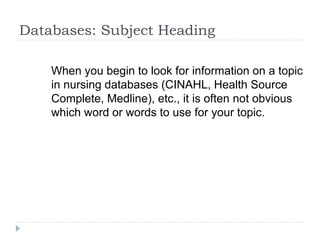 Databases: Subject Heading
When you begin to look for information on a topic
in nursing databases (CINAHL, Health Source
Complete, Medline), etc., it is often not obvious
which word or words to use for your topic.
 Subject Headings is a strategy for finding alternative
terms/words.
 Works like a Thesaurus
 Subject Headings names varies according to the
database
 