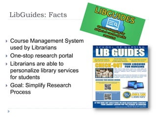 LibGuides: Facts
 Course Management System
used by Librarians
 One-stop research portal
 Librarians are able to
personalize library services
for students
 Goal: Simplify Research
Process
 