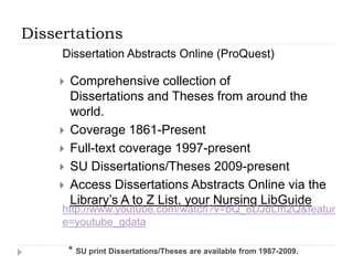 Dissertations
 Comprehensive collection of
Dissertations and Theses from around the
world.
 Coverage 1861-Present
 Full-text coverage 1997-present
 SU Dissertations/Theses 2009-present
 Access Dissertations Abstracts Online via the
Library’s A to Z List, your Nursing LibGuide
http://www.youtube.com/watch?v=bQ_8DJdLm2Q&featur
e=youtube_gdata
Dissertation Abstracts Online (ProQuest)
* SU print Dissertations/Theses are available from 1987-2009.
 