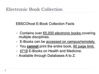 Electronic Book Collection
EBSCOhost E-Book Collection Facts
 Contains over 65,000 electronic books covering
multiple disciplines.
 E-Books can be accessed on campus/remotely.
 You cannot print the entire book, 60 page limit.
 4718 E-Books on Health and Medicine.
 Available through Databases A to Z.
 