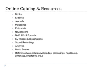 Online Catalog & Resources
 Books
 E-Books
 Journals
 Magazines
 E-Journals
 Newspapers
 DVD &VHS Formats
 SU Theses & Dissertations
 Sound Recordings
 Archives
 Music Scores
 Reference Materials (encyclopedias, dictionaries, handbooks,
almanacs, directories, etc.)
 