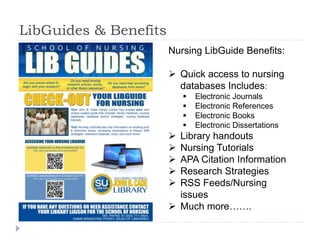 LibGuides & Benefits
Nursing LibGuide Benefits:
 Quick access to nursing
databases Includes:
 Electronic Journals
 Electronic References
 Electronic Books
 Electronic Dissertations
 Library handouts
 Nursing Tutorials
 APA Citation Information
 Research Strategies
 RSS Feeds/Nursing
issues
 Much more…….
 