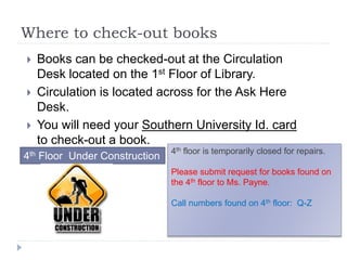 Where to check-out books
 Books can be checked-out at the Circulation
Desk located on the 1st Floor of Library.
 Circulation is located across for the Ask Here
Desk.
 You will need your Southern University Id. card
to check-out a book.
4th Floor Under Construction
4th floor is temporarily closed for repairs.
Please submit request for books found on
the 4th floor to Ms. Payne.
Call numbers found on 4th floor: Q-Z
 