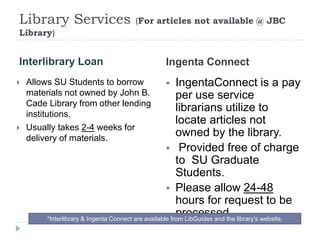 Library Services (For articles not available @ JBC
Library)
Interlibrary Loan Ingenta Connect
 Allows SU Students to borrow
materials not owned by John B.
Cade Library from other lending
institutions.
 Usually takes 2-4 weeks for
delivery of materials.
 IngentaConnect is a pay
per use service
librarians utilize to
locate articles not
owned by the library.
 Provided free of charge
to SU Graduate
Students.
 Please allow 24-48
hours for request to be
processed.*Interlibrary & Ingenta Connect are available from LibGuides and the library’s website.
 