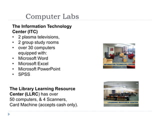 Computer Labs
2 computer labs are located on the 2nd floor of the library.
The Information Technology
Center (ITC)
• 2 plasma televisions,
• 2 group study rooms
• over 30 computers
equipped with:
• Microsoft Word
• Microsoft Excel
• Microsoft PowerPoint
• SPSS
The Library Learning Resource
Center (LLRC) has over
50 computers, & 4 Scanners,
Card Machine (accepts cash only).
 