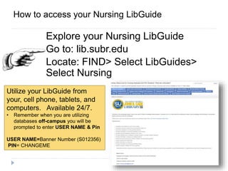 ACCESSExplore your Nursing LibGuide
Go to: lib.subr.edu
Locate: FIND> Select LibGuides>
Select Nursing
How to access your Nursing LibGuide
Utilize your LibGuide from
your, cell phone, tablets, and
computers. Available 24/7.
• Remember when you are utilizing
databases off-campus you will be
prompted to enter USER NAME & Pin
USER NAME=Banner Number (S012356)
PIN= CHANGEME
 