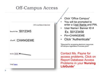 Off-Campus Access
S01234567
CHANGEME
• Click “Office Campus”
• You will be prompted to
enter a User Name and PIN.
• User Name= Banner ID #
Ex. S0123456
• Pin=CHANGEME
• Click “Authenticate”
*Required for accessing electronic resources
off-campus regardless of access point*
Contact Ms. Payne for
access problems, Click on
Report Database Access
Problems in your Nursing
LibGuide*
S012345
CHANGEME
 