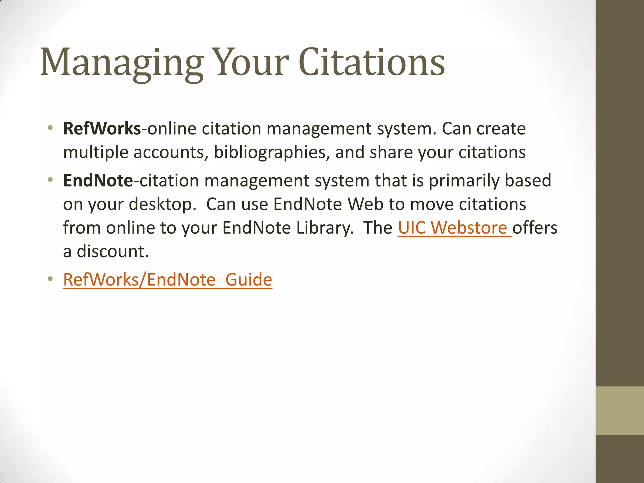 Managing Your Citations
• RefWorks-online citation management system. Can create
multiple accounts, bibliographies, and share your citations
• EndNote-citation management system that is primarily based
on your desktop. Can use EndNote Web to move citations
from online to your EndNote Library. The UIC Webstore offers
a discount.
• RefWorks/EndNote Guide

 