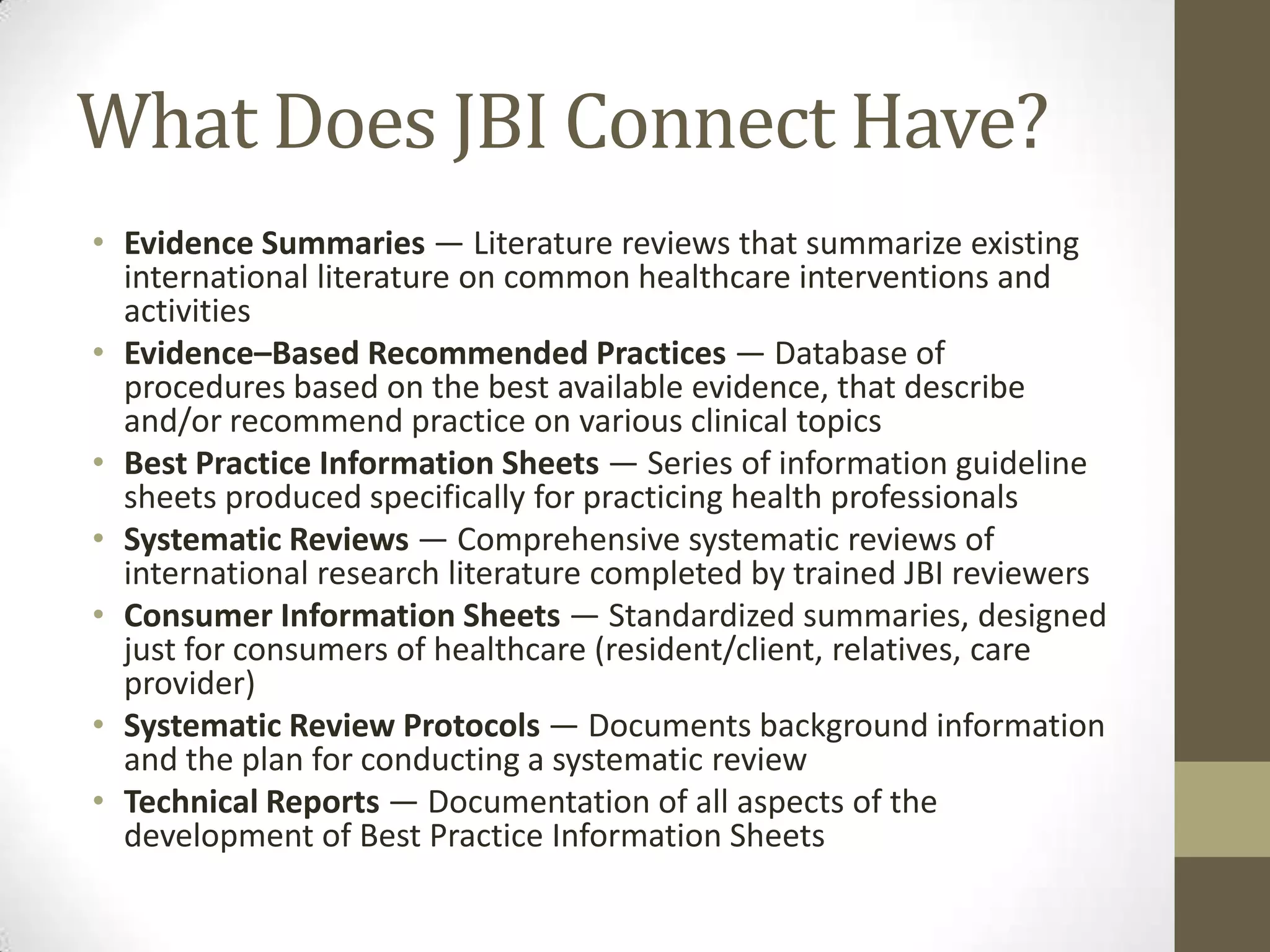 What Does JBI Connect Have?
• Evidence Summaries — Literature reviews that summarize existing
international literature on common healthcare interventions and
activities
• Evidence–Based Recommended Practices — Database of
procedures based on the best available evidence, that describe
and/or recommend practice on various clinical topics
• Best Practice Information Sheets — Series of information guideline
sheets produced specifically for practicing health professionals
• Systematic Reviews — Comprehensive systematic reviews of
international research literature completed by trained JBI reviewers
• Consumer Information Sheets — Standardized summaries, designed
just for consumers of healthcare (resident/client, relatives, care
provider)
• Systematic Review Protocols — Documents background information
and the plan for conducting a systematic review
• Technical Reports — Documentation of all aspects of the
development of Best Practice Information Sheets

 