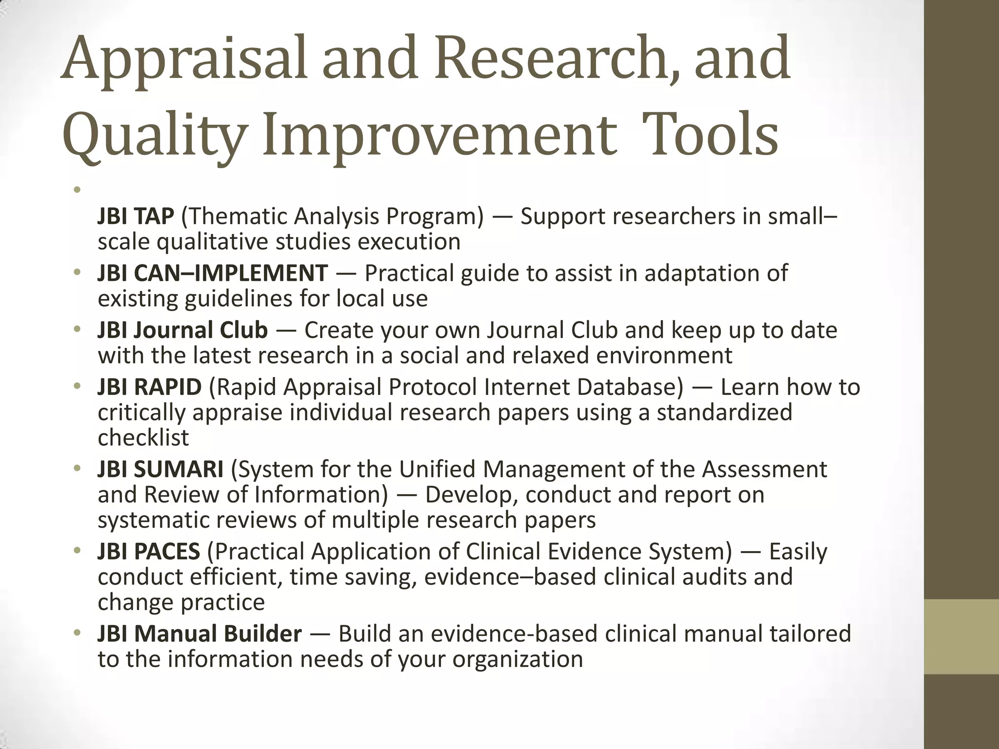 Appraisal and Research, and
Quality Improvement Tools
•
•
•
•
•
•
•

JBI TAP (Thematic Analysis Program) — Support researchers in small–
scale qualitative studies execution
JBI CAN–IMPLEMENT — Practical guide to assist in adaptation of
existing guidelines for local use
JBI Journal Club — Create your own Journal Club and keep up to date
with the latest research in a social and relaxed environment
JBI RAPID (Rapid Appraisal Protocol Internet Database) — Learn how to
critically appraise individual research papers using a standardized
checklist
JBI SUMARI (System for the Unified Management of the Assessment
and Review of Information) — Develop, conduct and report on
systematic reviews of multiple research papers
JBI PACES (Practical Application of Clinical Evidence System) — Easily
conduct efficient, time saving, evidence–based clinical audits and
change practice
JBI Manual Builder — Build an evidence-based clinical manual tailored
to the information needs of your organization

 
