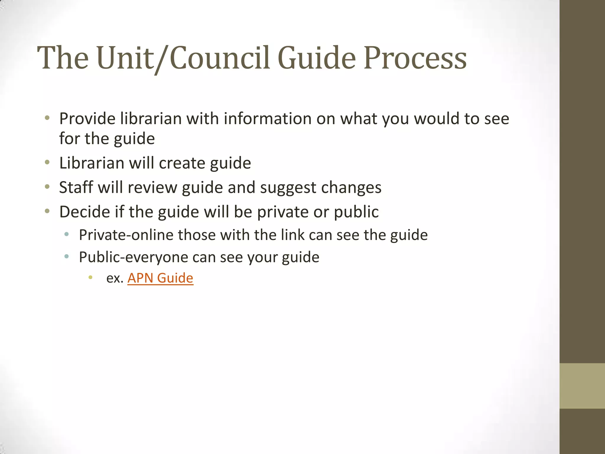 The Unit/Council Guide Process
• Provide librarian with information on what you would to see
for the guide
• Librarian will create guide
• Staff will review guide and suggest changes
• Decide if the guide will be private or public
• Private-online those with the link can see the guide
• Public-everyone can see your guide
• ex. APN Guide

 