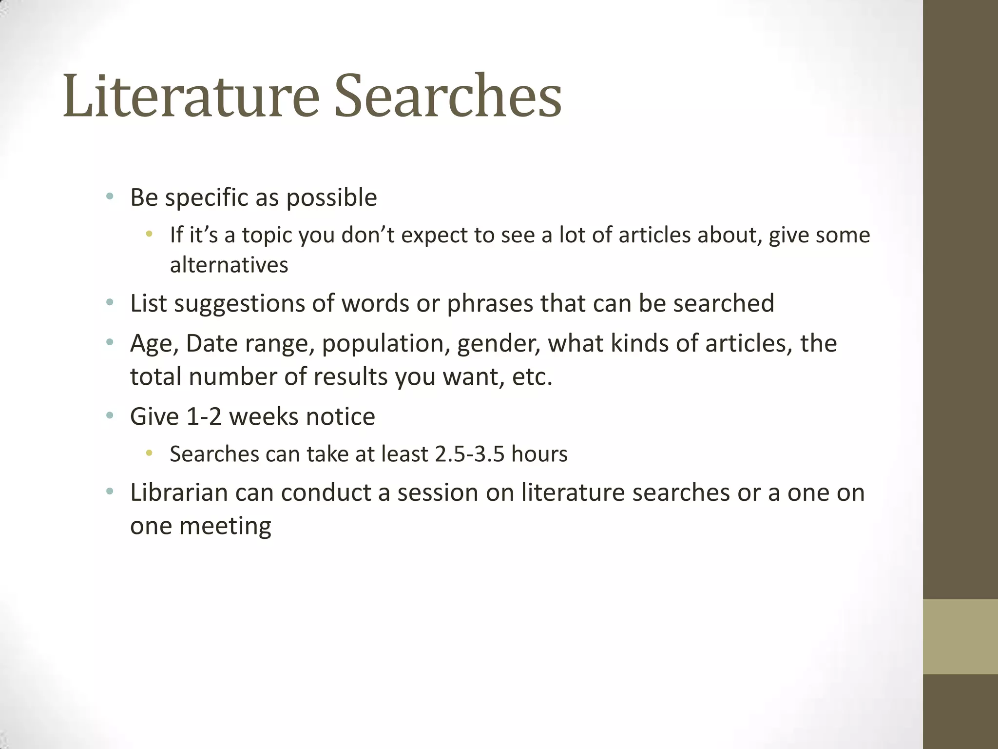 Literature Searches
• Be specific as possible
• If it’s a topic you don’t expect to see a lot of articles about, give some
alternatives

• List suggestions of words or phrases that can be searched
• Age, Date range, population, gender, what kinds of articles, the
total number of results you want, etc.
• Give 1-2 weeks notice
• Searches can take at least 2.5-3.5 hours

• Librarian can conduct a session on literature searches or a one on
one meeting

 