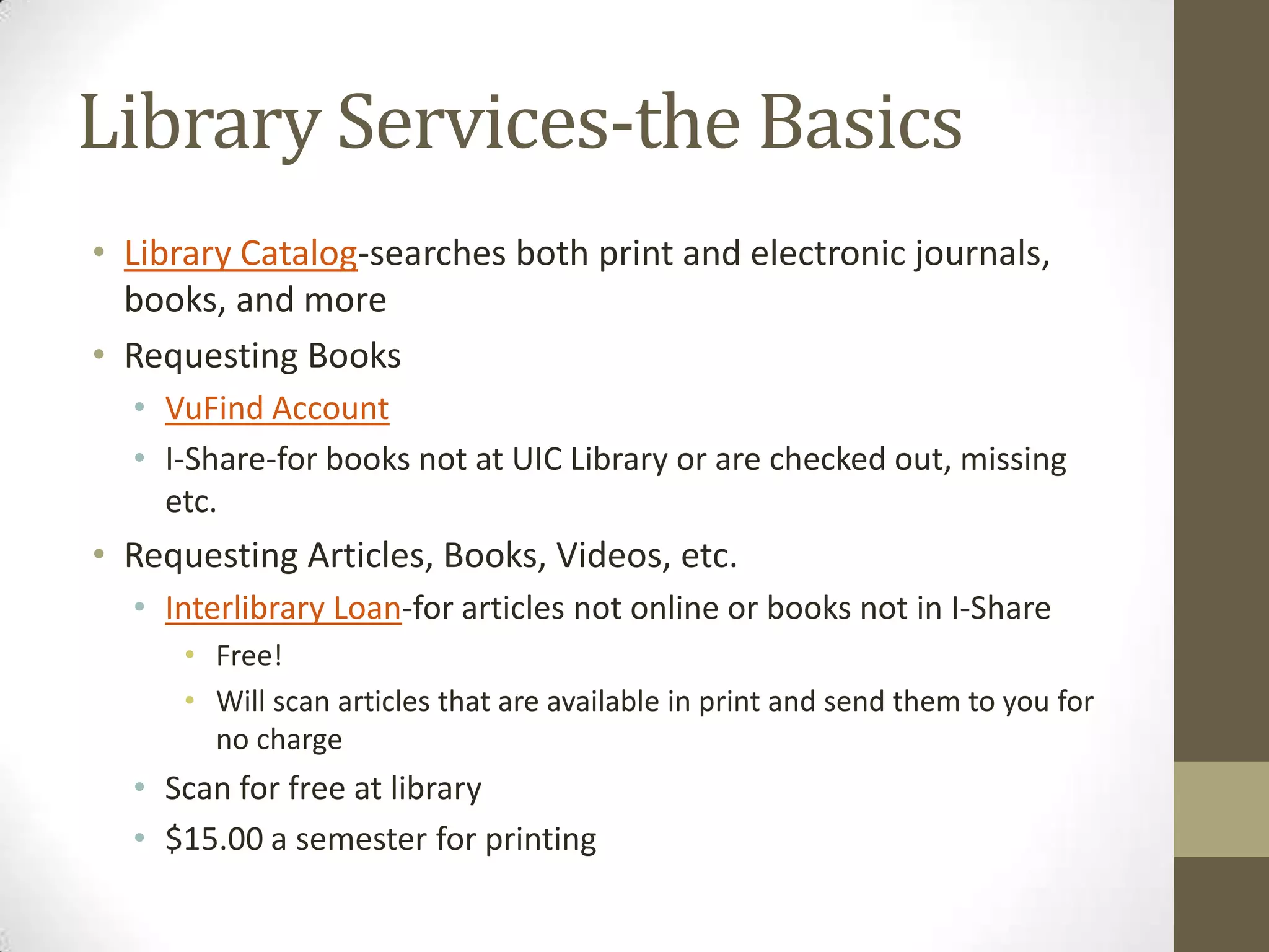 Library Services-the Basics
• Library Catalog-searches both print and electronic journals,
books, and more
• Requesting Books
• VuFind Account
• I-Share-for books not at UIC Library or are checked out, missing
etc.

• Requesting Articles, Books, Videos, etc.
• Interlibrary Loan-for articles not online or books not in I-Share
• Free!
• Will scan articles that are available in print and send them to you for
no charge

• Scan for free at library
• $15.00 a semester for printing

 
