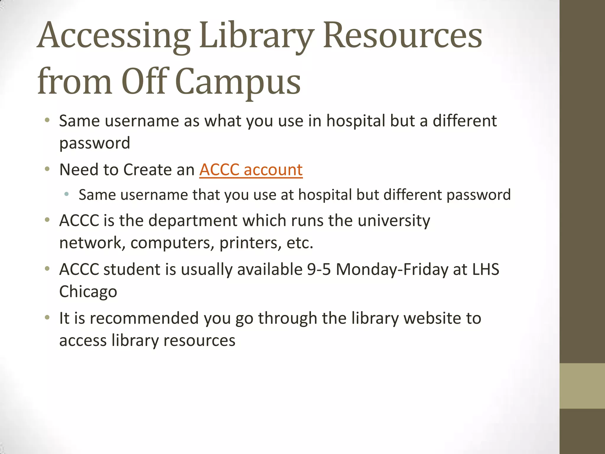 Accessing Library Resources
from Off Campus
• Same username as what you use in hospital but a different
password
• Need to Create an ACCC account
• Same username that you use at hospital but different password

• ACCC is the department which runs the university
network, computers, printers, etc.
• ACCC student is usually available 9-5 Monday-Friday at LHS
Chicago
• It is recommended you go through the library website to
access library resources

 