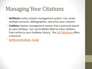Managing Your Citations
• RefWorks-online citation management system. Can create
multiple accounts, bibliographies, and share your citations
• EndNote-citation management system that is primarily based
on your desktop. Can use EndNote Web to move citations
from online to your EndNote Library. The UIC Webstore offers
a discount.
• RefWorks/EndNote Guide

 