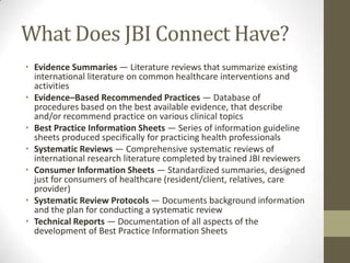 What Does JBI Connect Have?
• Evidence Summaries — Literature reviews that summarize existing
international literature on common healthcare interventions and
activities
• Evidence–Based Recommended Practices — Database of
procedures based on the best available evidence, that describe
and/or recommend practice on various clinical topics
• Best Practice Information Sheets — Series of information guideline
sheets produced specifically for practicing health professionals
• Systematic Reviews — Comprehensive systematic reviews of
international research literature completed by trained JBI reviewers
• Consumer Information Sheets — Standardized summaries, designed
just for consumers of healthcare (resident/client, relatives, care
provider)
• Systematic Review Protocols — Documents background information
and the plan for conducting a systematic review
• Technical Reports — Documentation of all aspects of the
development of Best Practice Information Sheets

 