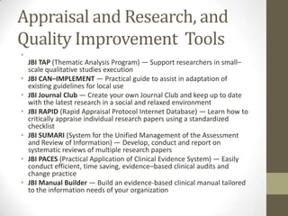 Appraisal and Research, and
Quality Improvement Tools
•
•
•
•
•
•
•

JBI TAP (Thematic Analysis Program) — Support researchers in small–
scale qualitative studies execution
JBI CAN–IMPLEMENT — Practical guide to assist in adaptation of
existing guidelines for local use
JBI Journal Club — Create your own Journal Club and keep up to date
with the latest research in a social and relaxed environment
JBI RAPID (Rapid Appraisal Protocol Internet Database) — Learn how to
critically appraise individual research papers using a standardized
checklist
JBI SUMARI (System for the Unified Management of the Assessment
and Review of Information) — Develop, conduct and report on
systematic reviews of multiple research papers
JBI PACES (Practical Application of Clinical Evidence System) — Easily
conduct efficient, time saving, evidence–based clinical audits and
change practice
JBI Manual Builder — Build an evidence-based clinical manual tailored
to the information needs of your organization

 