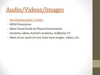 Audio/Videos/Images
•
•
•
•
•

Nursing Education in Video
NEJM Procedures
Bates Visual Guide to Physical Examination
Anatomy videos-Acland’s Anatomy, An@tomy TV
Most of our point-of-care tools have images, videos, etc.

 