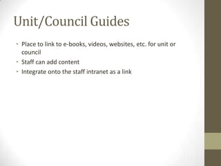Unit/Council Guides
• Place to link to e-books, videos, websites, etc. for unit or
council
• Staff can add content
• Integrate onto the staff intranet as a link

 